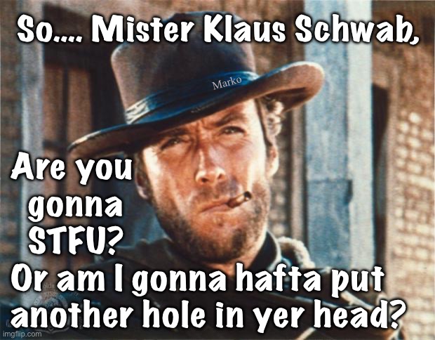 How many orifices ya want? | So…. Mister Klaus Schwab, Marko; Are you
  gonna
  STFU?
Or am I gonna hafta put
another hole in yer head? | image tagged in clint eastwood,wef evil master gunna un live,pos klaus thinks he runs things,kissmyass klause wef n evil leftist pukes | made w/ Imgflip meme maker