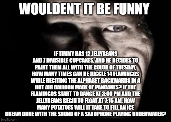 stupidly realistic trollface | IF TIMMY HAS 12 JELLYBEANS AND 7 INVISIBLE CUPCAKES, AND HE DECIDES TO PAINT THEM ALL WITH THE COLOR OF TUESDAY, HOW MANY TIMES CAN HE JUGGLE 14 FLAMINGOS WHILE RECITING THE ALPHABET BACKWARDS IN A HOT AIR BALLOON MADE OF PANCAKES? IF THE FLAMINGOS START TO DANCE AT 3:00 PM AND THE JELLYBEANS BEGIN TO FLOAT AT 7:15 AM, HOW MANY POTATOES WILL IT TAKE TO FILL AN ICE CREAM CONE WITH THE SOUND OF A SAXOPHONE PLAYING UNDERWATER? WOULDENT IT BE FUNNY | image tagged in stupidly realistic trollface | made w/ Imgflip meme maker