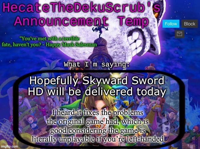Hecate's Majora's Mask template | Hopefully Skyward Sword HD will be delivered today; I heard it fixes the problems the original game had, which is good considering the game is literally unplayable if you’re left-handed | image tagged in hecate's majora's mask template | made w/ Imgflip meme maker
