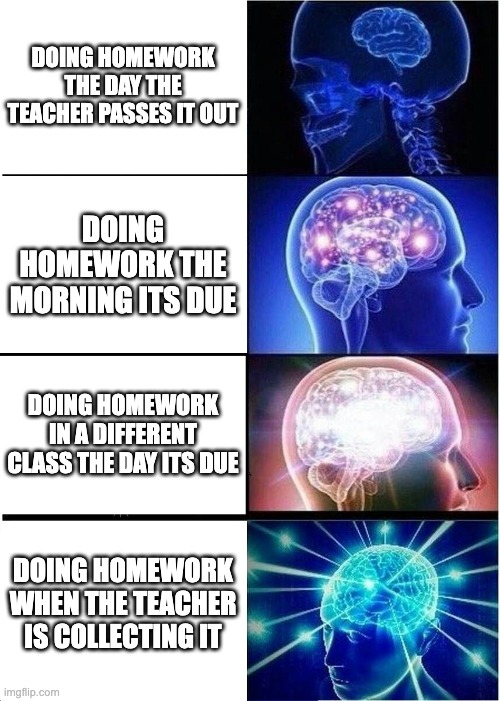 when do you do your homework | DOING HOMEWORK THE DAY THE TEACHER PASSES IT OUT; DOING HOMEWORK THE MORNING ITS DUE; DOING HOMEWORK IN A DIFFERENT CLASS THE DAY ITS DUE; DOING HOMEWORK WHEN THE TEACHER IS COLLECTING IT | image tagged in memes,expanding brain | made w/ Imgflip meme maker