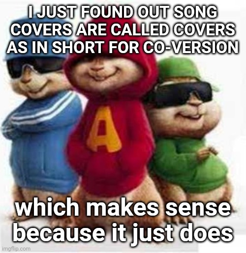 how did I never know this before | I JUST FOUND OUT SONG COVERS ARE CALLED COVERS AS IN SHORT FOR CO-VERSION; which makes sense because it just does | image tagged in alvin and the madafakas | made w/ Imgflip meme maker