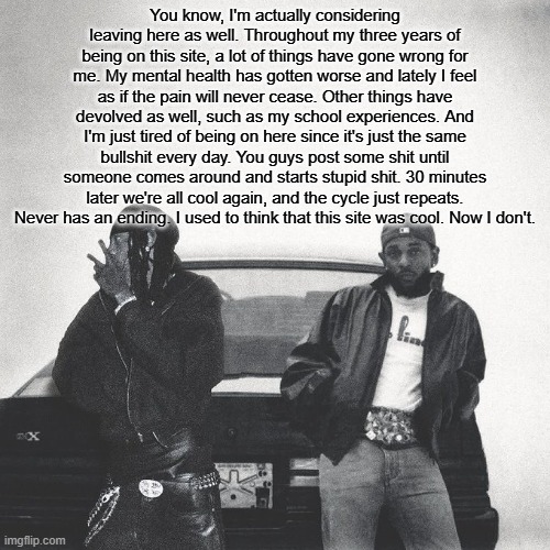 Been considering since like December. This isn't because of Eclipse leaving btw. | You know, I'm actually considering leaving here as well. Throughout my three years of being on this site, a lot of things have gone wrong for me. My mental health has gotten worse and lately I feel as if the pain will never cease. Other things have devolved as well, such as my school experiences. And I'm just tired of being on here since it's just the same bullshit every day. You guys post some shit until someone comes around and starts stupid shit. 30 minutes later we're all cool again, and the cycle just repeats. Never has an ending. I used to think that this site was cool. Now I don't. | image tagged in holy copypasta | made w/ Imgflip meme maker