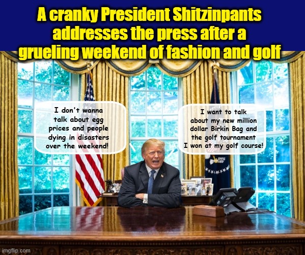 Being President is HARD WORK!!!! | A cranky President Shitzinpants addresses the press after a grueling weekend of fashion and golf; I don't wanna talk about egg prices and people dying in disasters over the weekend! I want to talk about my new million dollar Birkin Bag and the golf tournament I won at my golf course! | image tagged in impeach trump,donald trump you're fired,trump is a moron,donald trump the clown | made w/ Imgflip meme maker
