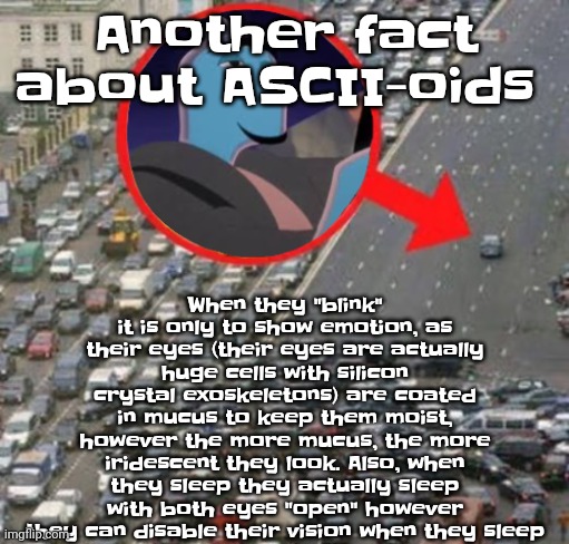 But yeah their eyes are iridescent | When they "blink" it is only to show emotion, as their eyes (their eyes are actually huge cells with silicon crystal exoskeletons) are coated in mucus to keep them moist, however the more mucus, the more iridescent they look. Also, when they sleep they actually sleep with both eyes "open" however they can disable their vision when they sleep; Another fact about ASCII-oids | image tagged in ozzydrive | made w/ Imgflip meme maker