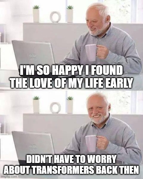 Hide the Pain Harold Meme | I'M SO HAPPY I FOUND THE LOVE OF MY LIFE EARLY; DIDN'T HAVE TO WORRY ABOUT TRANSFORMERS BACK THEN | image tagged in memes,hide the pain harold | made w/ Imgflip meme maker