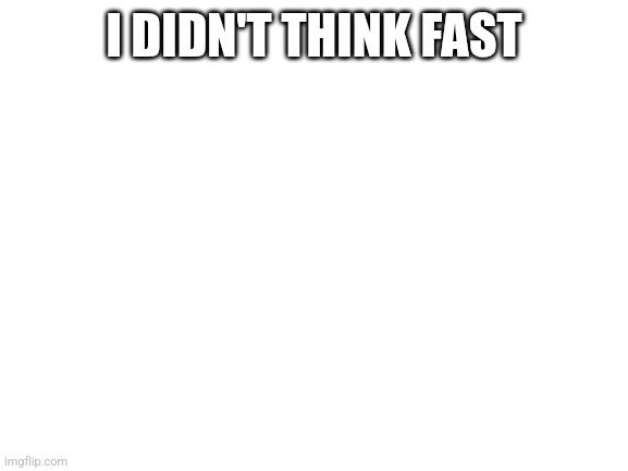 I DIDN'T THINK FAST | image tagged in blank white template | made w/ Imgflip meme maker