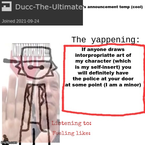 Ducc-The-Ultimate's announcement temp (cool) | If anyone draws intorpropriatte art of my character (which is my self-insert) you will definitely have the police at your door at some point (I am a minor) | image tagged in ducc-the-ultimate's announcement temp cool | made w/ Imgflip meme maker