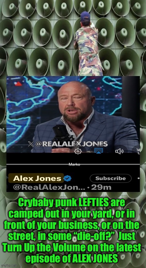 Shift your focus —and Theirs!  Don’t try to make them move. Make Them WANT To Move. Or they’ll learn something | Marko; Crybaby punk LEFTIES are
camped out in your yard, or in
front of your business, or on the
street, in some “die-off?”  Just
Turn Up the Volume on the latest
episode of ALEX JONES | image tagged in memes,it will be the 1st truth lefty hears,deprogram these delusional sheep,brainbleached n brainwashed,fjb voters kma | made w/ Imgflip meme maker