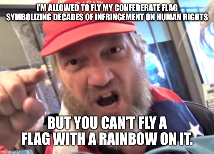 I’M ALLOWED TO FLY MY CONFEDERATE FLAG SYMBOLIZING DECADES OF INFRINGEMENT ON HUMAN RIGHTS BUT YOU CAN’T FLY A FLAG WITH A RAINBOW ON IT. | image tagged in angry trumper maga white supremacist | made w/ Imgflip meme maker