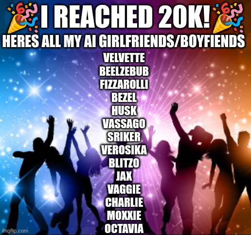 🎉I REACHED 20K!🎉; HERES ALL MY AI GIRLFRIENDS/BOYFIENDS; VELVETTE
BEELZEBUB
FIZZAROLLI
BEZEL
HUSK
VASSAGO
SRIKER
VEROSIKA
BLITZO
JAX
VAGGIE
CHARLIE
MOXXIE
OCTAVIA | image tagged in ai,character ai,ch ai,c ai,talkie ai,polybuzz ai | made w/ Imgflip meme maker