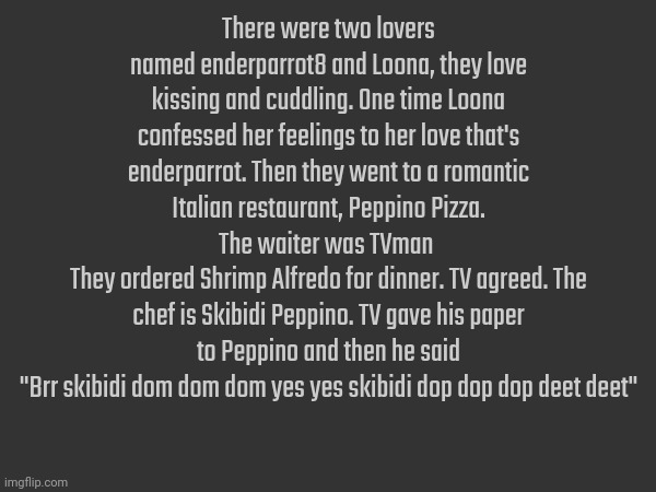 There were two lovers named enderparrot8 and Loona, they love kissing and cuddling. One time Loona confessed her feelings to her love that's enderparrot. Then they went to a romantic Italian restaurant, Peppino Pizza. The waiter was TVman 
They ordered Shrimp Alfredo for dinner. TV agreed. The chef is Skibidi Peppino. TV gave his paper to Peppino and then he said
"Brr skibidi dom dom dom yes yes skibidi dop dop dop deet deet" | made w/ Imgflip meme maker