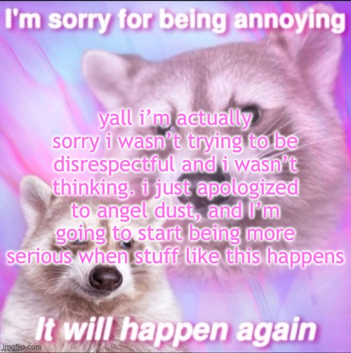 sorry for being annoying | yall i’m actually sorry i wasn’t trying to be disrespectful and i wasn’t thinking. i just apologized to angel dust, and I’m going to start being more serious when stuff like this happens | image tagged in sorry for being annoying | made w/ Imgflip meme maker
