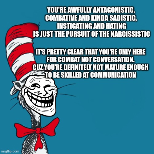 Dr Seuss's bully bars | YOU'RE AWFULLY ANTAGONISTIC, 
COMBATIVE AND KINDA SADISTIC, 
INSTIGATING AND HATING
IS JUST THE PURSUIT OF THE NARCISSISTIC; IT'S PRETTY CLEAR THAT YOU'RE ONLY HERE
FOR COMBAT NOT CONVERSATION.
CUZ YOU'RE DEFINITELY NOT MATURE ENOUGH
TO BE SKILLED AT COMMUNICATION | image tagged in dr suess,bullying,troll,fun,bars,social media | made w/ Imgflip meme maker