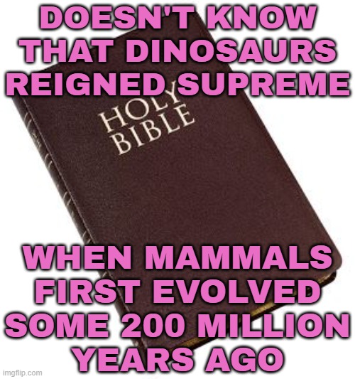 Doesn't Know That Dinosaurs Reigned Supreme; When Mammals First Evolved Some 200 Million Years Ago | DOESN'T KNOW THAT DINOSAURS
REIGNED SUPREME; WHEN MAMMALS FIRST EVOLVED SOME 200 MILLION
YEARS AGO | image tagged in holy bible,dinosaurs,evolution,atheism,god,anti-religion | made w/ Imgflip meme maker
