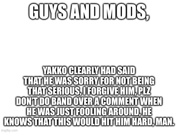 Calm down. | GUYS AND MODS, YAKKO CLEARLY HAD SAID THAT HE WAS SORRY FOR NOT BEING THAT SERIOUS, I FORGIVE HIM, PLZ DON’T DO BAND OVER A COMMENT WHEN HE WAS JUST FOOLING AROUND, HE KNOWS THAT THIS WOULD HIT HIM HARD, MAN. | made w/ Imgflip meme maker