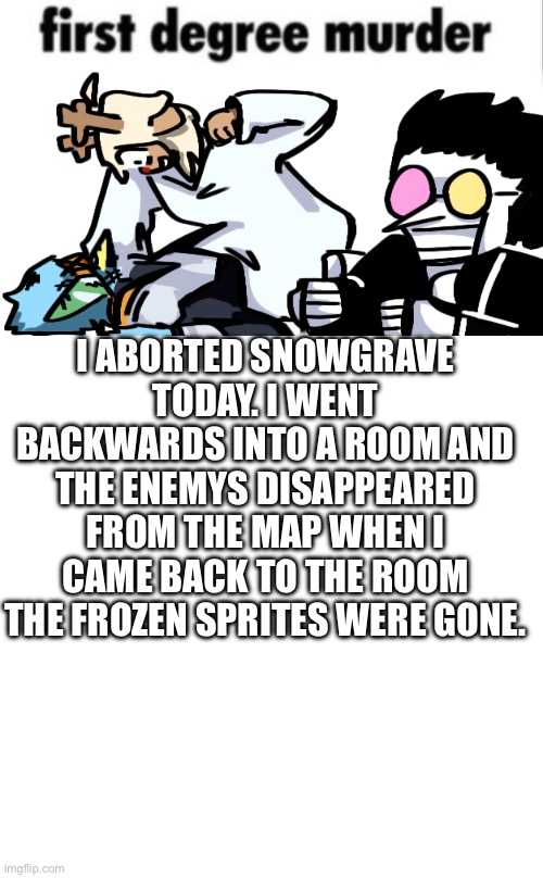 I ABORTED SNOWGRAVE TODAY. I WENT BACKWARDS INTO A ROOM AND THE ENEMYS DISAPPEARED FROM THE MAP WHEN I CAME BACK TO THE ROOM THE FROZEN SPRITES WERE GONE. | image tagged in first degree murder,whiteboard | made w/ Imgflip meme maker