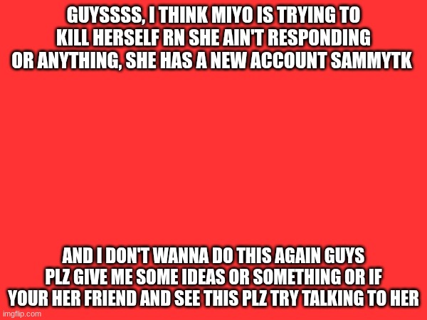 emergency , she feels guilty cause of an argument or something idk just plz help | GUYSSSS, I THINK MIYO IS TRYING TO KILL HERSELF RN SHE AIN'T RESPONDING OR ANYTHING, SHE HAS A NEW ACCOUNT SAMMYTK; AND I DON'T WANNA DO THIS AGAIN GUYS PLZ GIVE ME SOME IDEAS OR SOMETHING OR IF YOUR HER FRIEND AND SEE THIS PLZ TRY TALKING TO HER | made w/ Imgflip meme maker