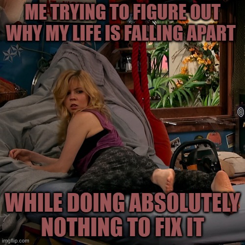 life | ME TRYING TO FIGURE OUT WHY MY LIFE IS FALLING APART; WHILE DOING ABSOLUTELY NOTHING TO FIX IT | image tagged in memes | made w/ Imgflip meme maker