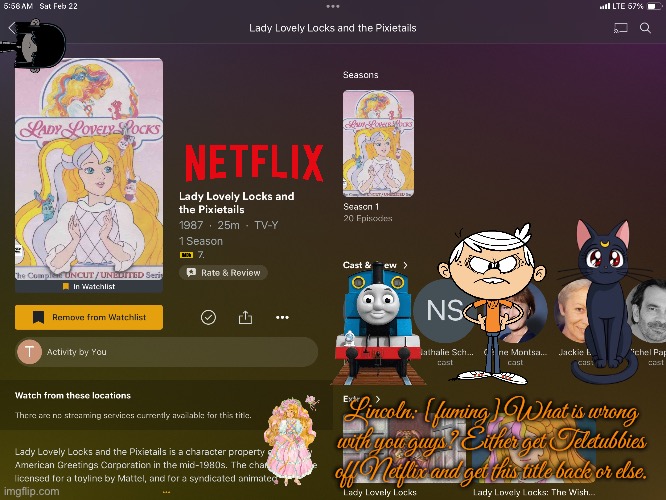 Get Lady Lovely Locks Back on Netflix | Lincoln: [fuming] What is wrong with you guys? Either get Teletubbies off Netflix and get this title back or else. | image tagged in netflix,the loud house,thomas the tank engine,nostalgia,lincoln loud,nickelodeon | made w/ Imgflip meme maker