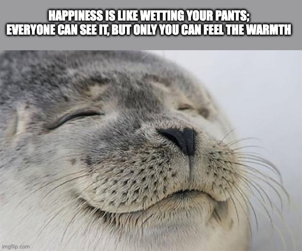 Satisfied Seal | HAPPINESS IS LIKE WETTING YOUR PANTS; EVERYONE CAN SEE IT, BUT ONLY YOU CAN FEEL THE WARMTH | image tagged in memes,satisfied seal | made w/ Imgflip meme maker