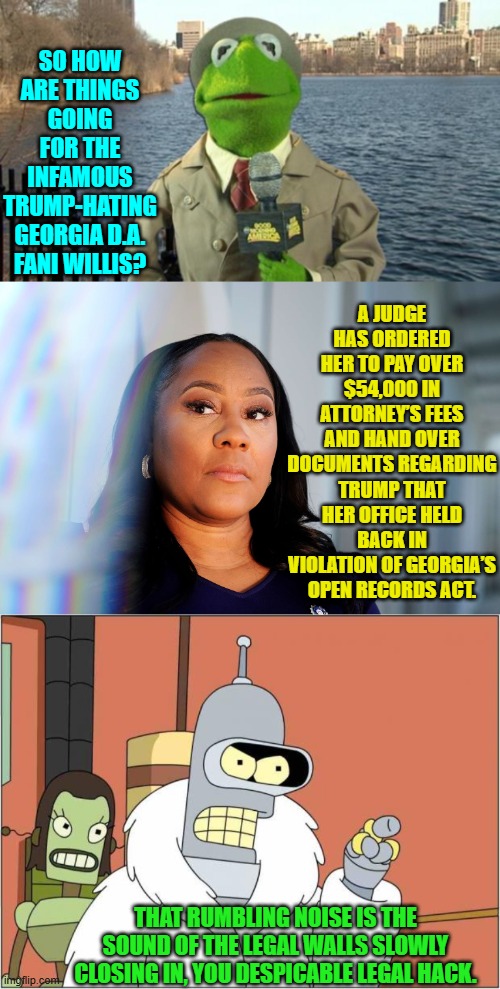 Also since she's openly corrupt she should be easy pickings for the DOJ. | SO HOW ARE THINGS GOING FOR THE INFAMOUS TRUMP-HATING GEORGIA D.A. FANI WILLIS? A JUDGE HAS ORDERED HER TO PAY OVER $54,000 IN ATTORNEY’S FEES AND HAND OVER DOCUMENTS REGARDING TRUMP THAT HER OFFICE HELD BACK IN VIOLATION OF GEORGIA’S OPEN RECORDS ACT. THAT RUMBLING NOISE IS THE SOUND OF THE LEGAL WALLS SLOWLY CLOSING IN, YOU DESPICABLE LEGAL HACK. | image tagged in yep | made w/ Imgflip meme maker