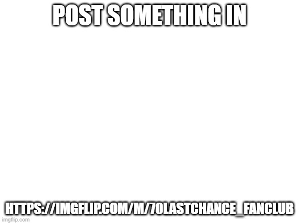 https://imgflip.com/m/70lastchance_FanClub | POST SOMETHING IN; HTTPS://IMGFLIP.COM/M/70LASTCHANCE_FANCLUB | made w/ Imgflip meme maker