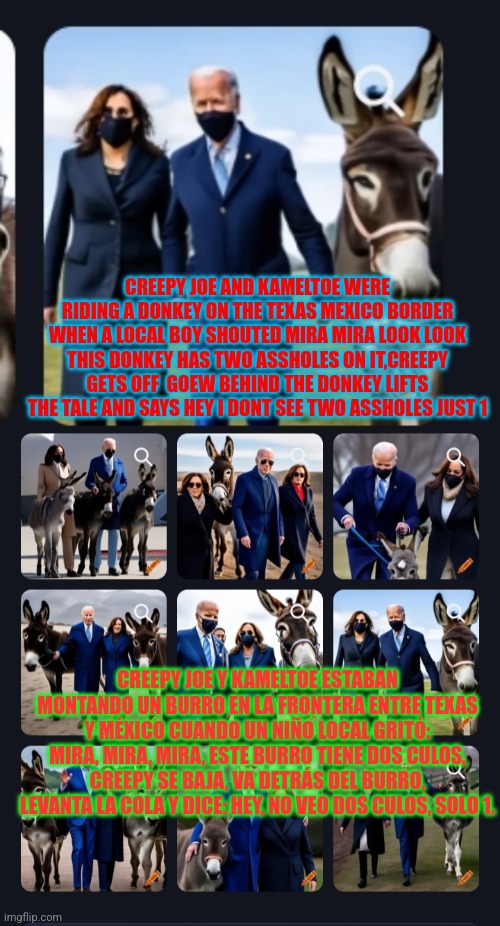 COMEDY DECODE Camel toe and creepy visit Mexico | CREEPY JOE AND KAMELTOE WERE RIDING A DONKEY ON THE TEXAS MEXICO BORDER WHEN A LOCAL BOY SHOUTED MIRA MIRA LOOK LOOK THIS DONKEY HAS TWO ASSHOLES ON IT,CREEPY GETS OFF  GOEW BEHIND THE DONKEY LIFTS THE TALE AND SAYS HEY I DONT SEE TWO ASSHOLES JUST 1; CREEPY JOE Y KAMELTOE ESTABAN MONTANDO UN BURRO EN LA FRONTERA ENTRE TEXAS Y MÉXICO CUANDO UN NIÑO LOCAL GRITÓ: MIRA, MIRA, MIRA, ESTE BURRO TIENE DOS CULOS, CREEPY SE BAJA, VA DETRÁS DEL BURRO, LEVANTA LA COLA Y DICE: HEY, NO VEO DOS CULOS, SOLO 1. | image tagged in telemundo,fu,wow,decode | made w/ Imgflip meme maker