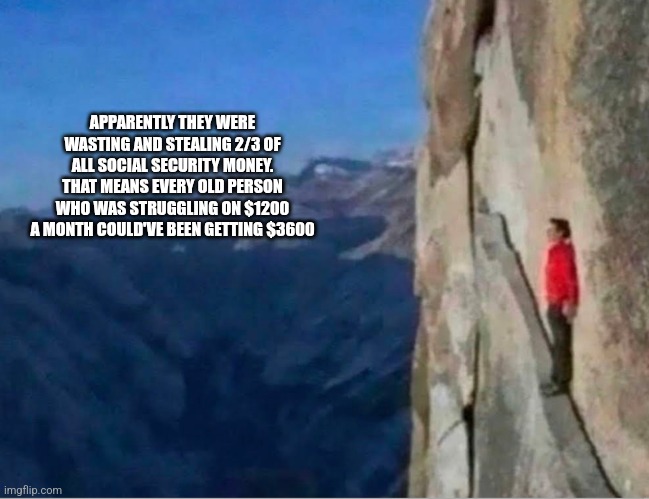 Cliff | APPARENTLY THEY WERE WASTING AND STEALING 2/3 OF ALL SOCIAL SECURITY MONEY. THAT MEANS EVERY OLD PERSON WHO WAS STRUGGLING ON $1200 A MONTH COULD'VE BEEN GETTING $3600 | image tagged in cliff | made w/ Imgflip meme maker