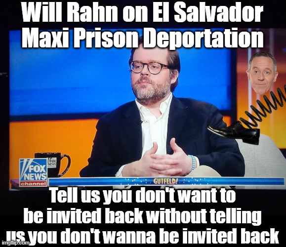 Gutfeld Fans Only | Will Rahn on El Salvador Maxi Prison Deportation; Tell us you don't want to be invited back without telling us you don't wanna be invited back | image tagged in will rahn gutfeld meme | made w/ Imgflip meme maker