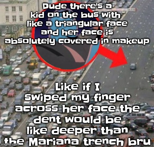 Anyway schools in a few mins | Dude there's a kid on the bus with  like a triangular face and her face is absolutely covered in makeup; Like if I swiped my finger across her face the dent would be like deeper than the Mariana trench bru | image tagged in ozzydrive | made w/ Imgflip meme maker