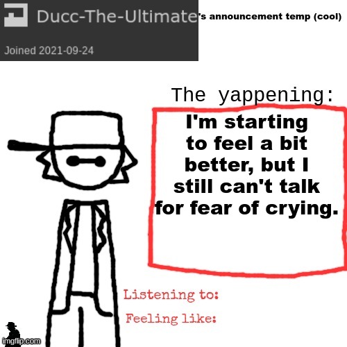 Ducc-The-Ultimate's announcement temp (cool) | I'm starting to feel a bit better, but I still can't talk for fear of crying. | image tagged in ducc-the-ultimate's announcement temp cool | made w/ Imgflip meme maker