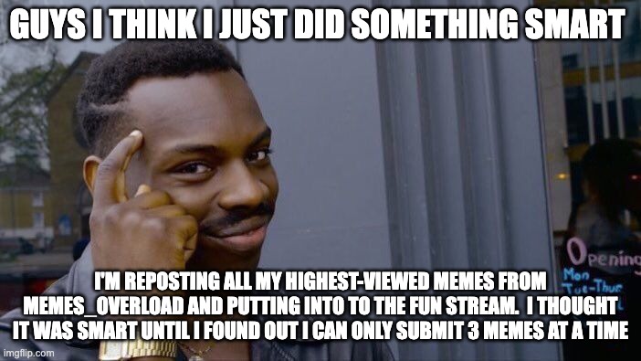 Guys I think I did something smart....Or Not | GUYS I THINK I JUST DID SOMETHING SMART; I'M REPOSTING ALL MY HIGHEST-VIEWED MEMES FROM MEMES_OVERLOAD AND PUTTING INTO TO THE FUN STREAM.  I THOUGHT IT WAS SMART UNTIL I FOUND OUT I CAN ONLY SUBMIT 3 MEMES AT A TIME | image tagged in memes,roll safe think about it | made w/ Imgflip meme maker