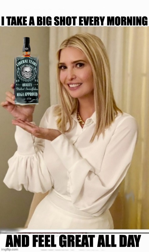 Liberal Tears are the Best Tears | I TAKE A BIG SHOT EVERY MORNING; AND FEEL GREAT ALL DAY | image tagged in ivanka,drink up | made w/ Imgflip meme maker