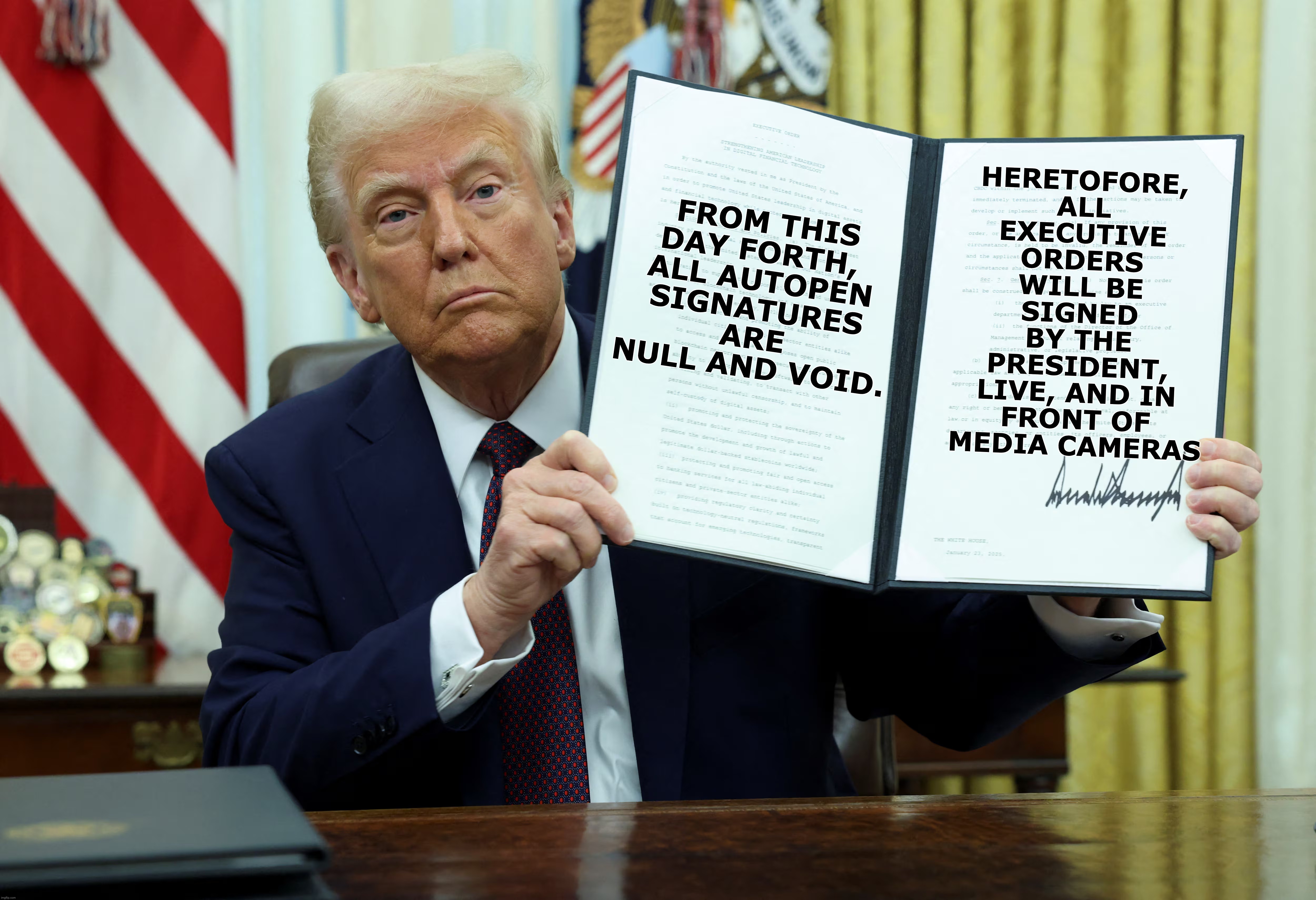 TRUTH AND TRANSPARENCY | HERETOFORE,
ALL
EXECUTIVE
ORDERS
WILL BE
SIGNED
BY THE
PRESIDENT,
LIVE, AND IN
FRONT OF
MEDIA CAMERAS; FROM THIS
DAY FORTH, 
ALL AUTOPEN
SIGNATURES
ARE
NULL AND VOID. | image tagged in biden,autopen,liars | made w/ Imgflip meme maker