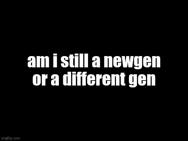 am i still a newgen or a different gen | made w/ Imgflip meme maker