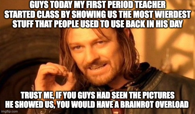 Bro I don't know what my teacher did to my brain today.... | GUYS TODAY MY FIRST PERIOD TEACHER STARTED CLASS BY SHOWING US THE MOST WIERDEST STUFF THAT PEOPLE USED TO USE BACK IN HIS DAY; TRUST ME, IF YOU GUYS HAD SEEN THE PICTURES HE SHOWED US, YOU WOULD HAVE A BRAINROT OVERLOAD | image tagged in memes,one does not simply | made w/ Imgflip meme maker