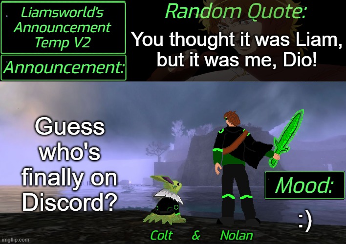 Discord: 1liamsworlds1 can I get an invite? | You thought it was Liam,
but it was me, Dio! Guess who's finally on
Discord? :) | image tagged in liamsworld's announcement v2 | made w/ Imgflip meme maker