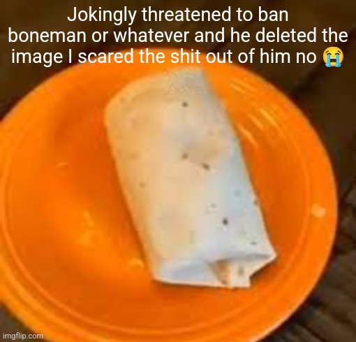 JimmyHere Burrito | Jokingly threatened to ban boneman or whatever and he deleted the image I scared the shit out of him no 😭 | image tagged in jimmyhere burrito | made w/ Imgflip meme maker