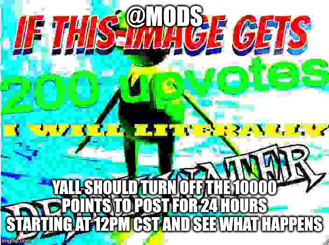 @mods | @MODS; YALL SHOULD TURN OFF THE 10000 POINTS TO POST FOR 24 HOURS STARTING AT 12PM CST AND SEE WHAT HAPPENS | image tagged in if this image gets 200 upvotes i will literally drink water | made w/ Imgflip meme maker