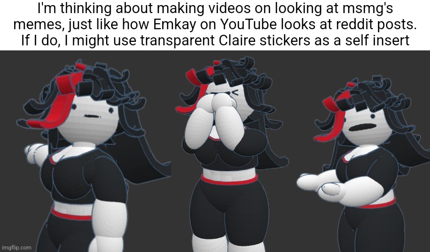 I think it's an interesting concept. 5 people at most would watch it though. | I'm thinking about making videos on looking at msmg's memes, just like how Emkay on YouTube looks at reddit posts. If I do, I might use transparent Claire stickers as a self insert | made w/ Imgflip meme maker