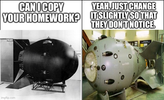 Side-by-side panels | CAN I COPY YOUR HOMEWORK? YEAH, JUST CHANGE IT SLIGHTLY SO THAT THEY DON’T NOTICE. | image tagged in side-by-side panels,bomb,nuclear bomb,fat man,rds 1,thief | made w/ Imgflip meme maker