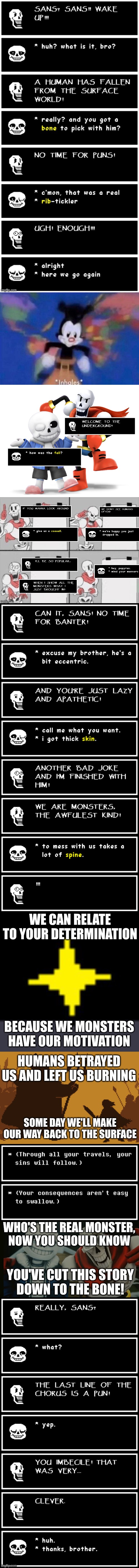 This took too long to make. Please enjoy. | WE CAN RELATE TO YOUR DETERMINATION; BECAUSE WE MONSTERS HAVE OUR MOTIVATION; HUMANS BETRAYED US AND LEFT US BURNING; SOME DAY WE'LL MAKE OUR WAY BACK TO THE SURFACE; WHO'S THE REAL MONSTER,
NOW YOU SHOULD KNOW; YOU'VE CUT THIS STORY
DOWN TO THE BONE! | image tagged in undertale,to the bone,papyrus,sans,song lyrics | made w/ Imgflip meme maker