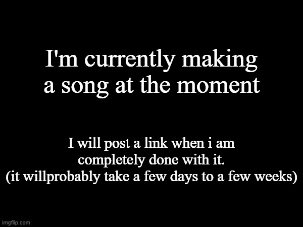 I'm currently making a song at the moment; I will post a link when i am completely done with it.
(it willprobably take a few days to a few weeks) | made w/ Imgflip meme maker