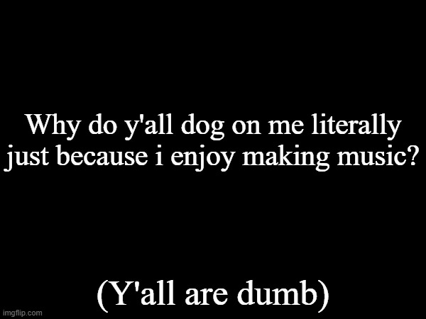 Why do y'all dog on me literally just because i enjoy making music? (Y'all are dumb) | made w/ Imgflip meme maker