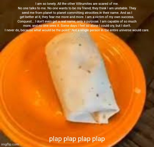 JimmyHere Burrito | I am so lonely. All the other Viltrumites are scared of me. No one talks to me. No one wants to be my friend; they think I am unstable. They send me from planet to planet committing atrocities in their name. And as I get better at it, they fear me more and more. I am a victim of my own success. Conquest... I don't even get a real name, only a purpose. I am capable of so much more, and no one sees it. Some days I feel so alone I could cry, but I don't. I never do, because what would be the point? Not a single person in the entire universe would care. plap plap plap plap | image tagged in jimmyhere burrito | made w/ Imgflip meme maker