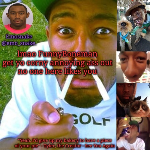 Emosnake's Tyler the Creator temp | lmao FunnyBoneman get yo corny annoying ass out

no one here likes you | image tagged in emosnake's tyler the creator temp | made w/ Imgflip meme maker