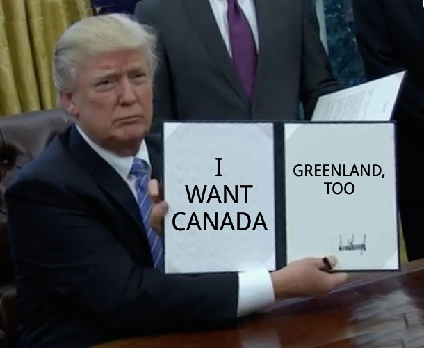 I'm starting to get concerned- | I WANT CANADA; GREENLAND, TOO | image tagged in memes,trump bill signing | made w/ Imgflip meme maker