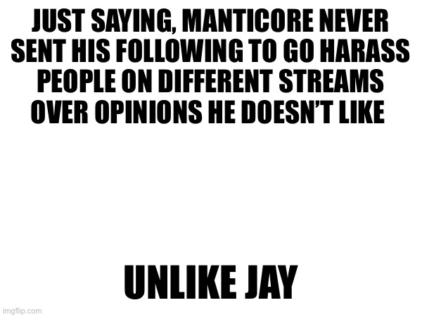 JUST SAYING, MANTICORE NEVER
SENT HIS FOLLOWING TO GO HARASS
PEOPLE ON DIFFERENT STREAMS
OVER OPINIONS HE DOESN’T LIKE; UNLIKE JAY | made w/ Imgflip meme maker