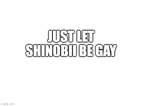 JUST LET SHINOBII BE GAY | made w/ Imgflip meme maker