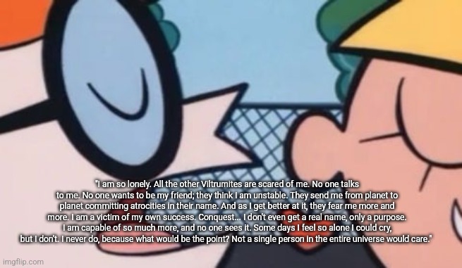 Dexter's Accent | "I am so lonely. All the other Viltrumites are scared of me. No one talks to me. No one wants to be my friend; they think I am unstable. They send me from planet to planet committing atrocities in their name. And as I get better at it, they fear me more and more. I am a victim of my own success. Conquest... I don't even get a real name, only a purpose. I am capable of so much more, and no one sees it. Some days I feel so alone I could cry, but I don't. I never do, because what would be the point? Not a single person in the entire universe would care." | image tagged in dexter's accent | made w/ Imgflip meme maker